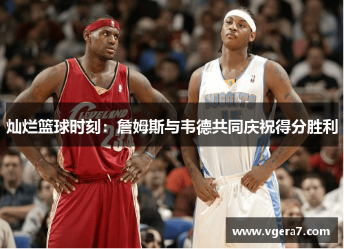 灿烂篮球时刻：詹姆斯与韦德共同庆祝得分胜利